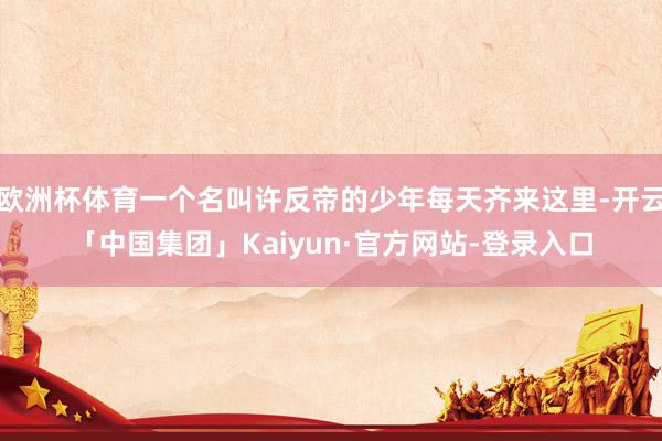 欧洲杯体育一个名叫许反帝的少年每天齐来这里-开云「中国集团」Kaiyun·官方网站-登录入口