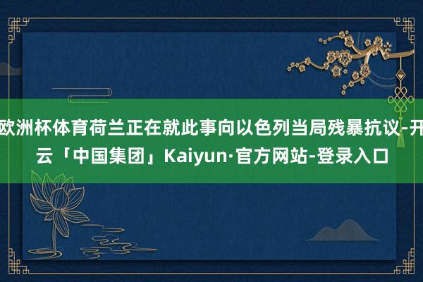 欧洲杯体育荷兰正在就此事向以色列当局残暴抗议-开云「中国集团」Kaiyun·官方网站-登录入口