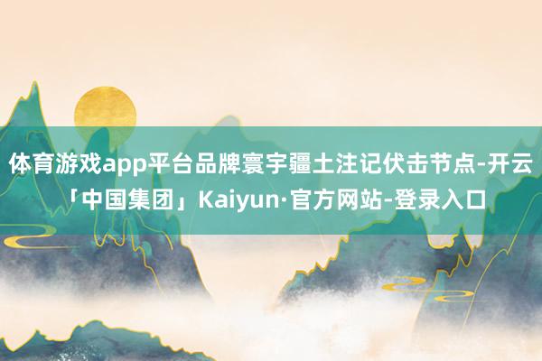 体育游戏app平台品牌寰宇疆土注记伏击节点-开云「中国集团」Kaiyun·官方网站-登录入口