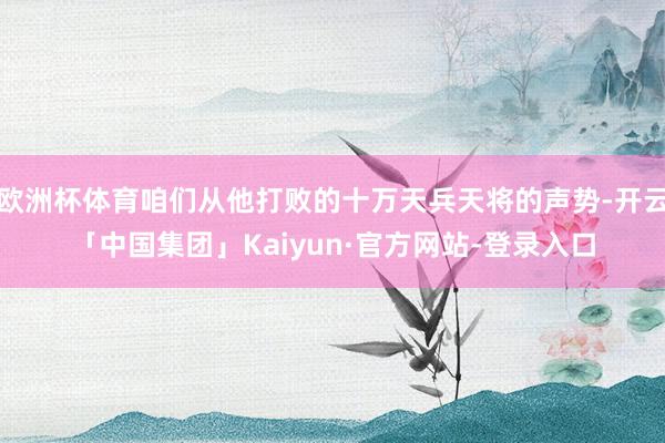 欧洲杯体育咱们从他打败的十万天兵天将的声势-开云「中国集团」Kaiyun·官方网站-登录入口