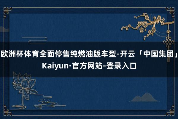 欧洲杯体育全面停售纯燃油版车型-开云「中国集团」Kaiyun·官方网站-登录入口
