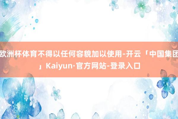 欧洲杯体育不得以任何容貌加以使用-开云「中国集团」Kaiyun·官方网站-登录入口