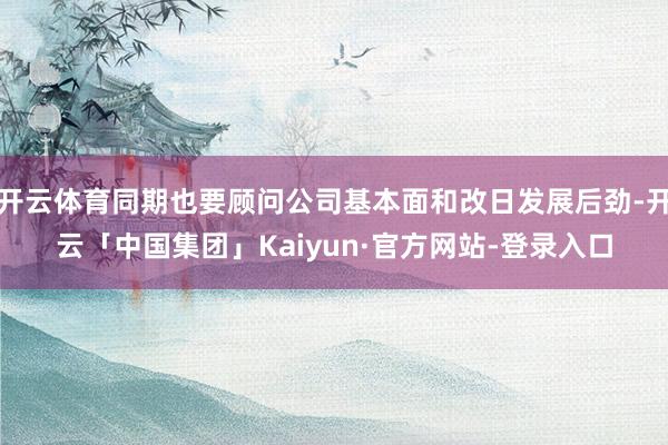 开云体育同期也要顾问公司基本面和改日发展后劲-开云「中国集团」Kaiyun·官方网站-登录入口