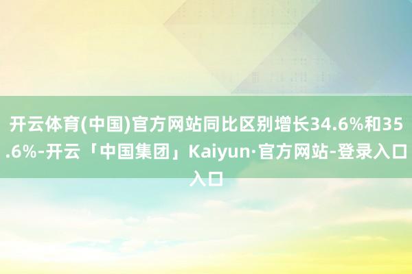 开云体育(中国)官方网站同比区别增长34.6%和35.6%-开云「中国集团」Kaiyun·官方网站-登录入口