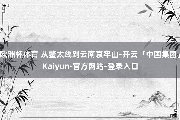 欧洲杯体育 从鳌太线到云南哀牢山-开云「中国集团」Kaiyun·官方网站-登录入口