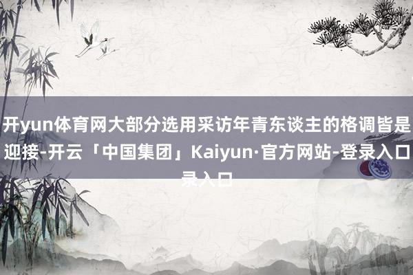 开yun体育网大部分选用采访年青东谈主的格调皆是迎接-开云「中国集团」Kaiyun·官方网站-登录入口