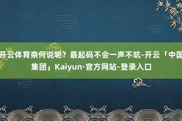 开云体育奈何说呢？最起码不会一声不吭-开云「中国集团」Kaiyun·官方网站-登录入口