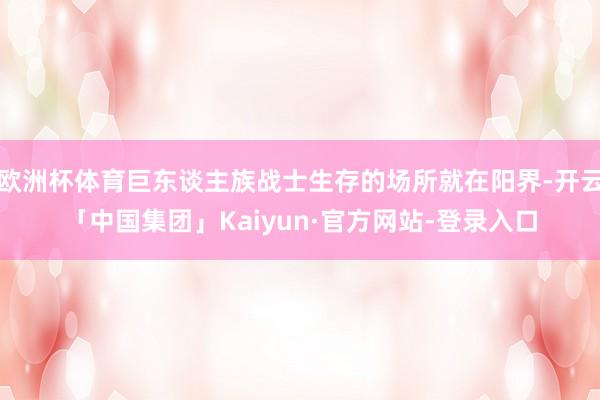 欧洲杯体育巨东谈主族战士生存的场所就在阳界-开云「中国集团」Kaiyun·官方网站-登录入口