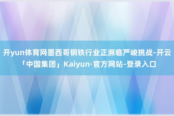 开yun体育网墨西哥钢铁行业正濒临严峻挑战-开云「中国集团」Kaiyun·官方网站-登录入口