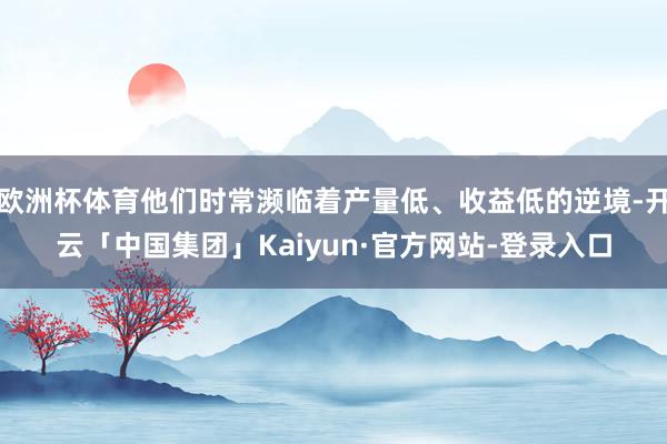 欧洲杯体育他们时常濒临着产量低、收益低的逆境-开云「中国集团」Kaiyun·官方网站-登录入口