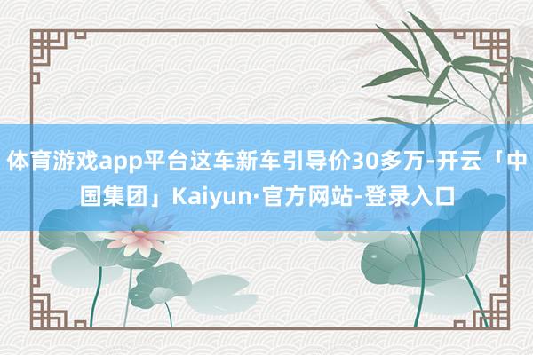 体育游戏app平台这车新车引导价30多万-开云「中国集团」Kaiyun·官方网站-登录入口