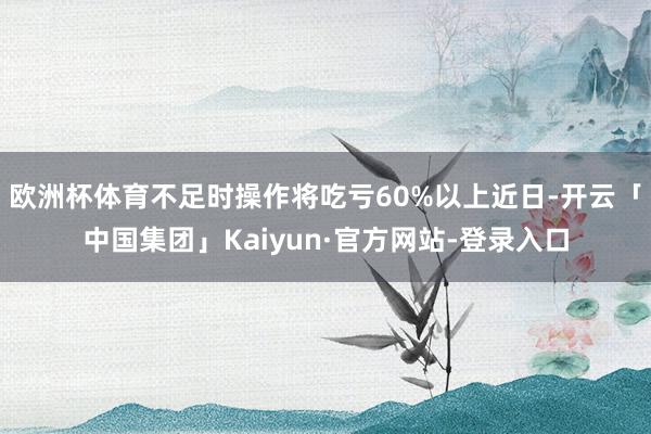 欧洲杯体育不足时操作将吃亏60%以上近日-开云「中国集团」Kaiyun·官方网站-登录入口