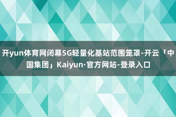 开yun体育网闭幕5G轻量化基站范围笼罩-开云「中国集团」Kaiyun·官方网站-登录入口