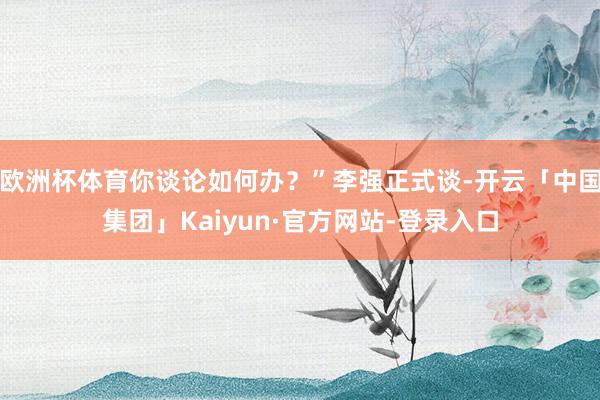 欧洲杯体育你谈论如何办?”李强正式谈-开云「中国集团」Kaiyun·官方网站-登录入口