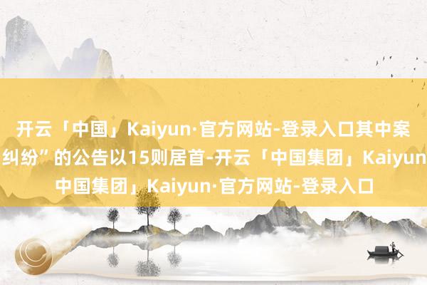 开云「中国」Kaiyun·官方网站-登录入口其中案由为“金融借款公约纠纷”的公告以15则居首-开云「中国集团」Kaiyun·官方网站-登录入口