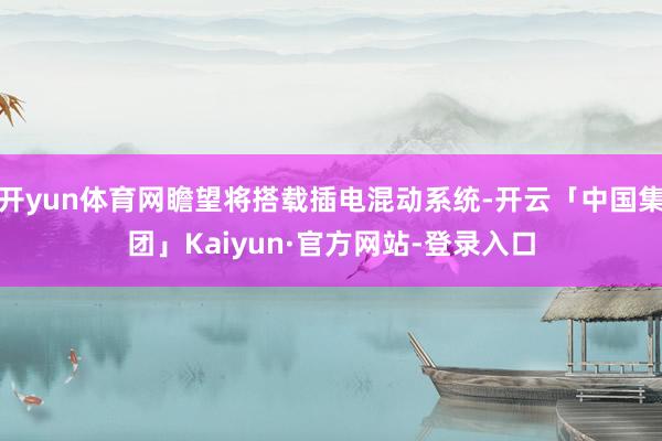 开yun体育网瞻望将搭载插电混动系统-开云「中国集团」Kaiyun·官方网站-登录入口