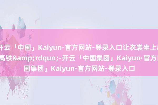 开云「中国」Kaiyun·官方网站-登录入口让衣裳坐上&ldquo;高铁&rdquo;-开云「中国集团」Kaiyun·官方网站-登录入口