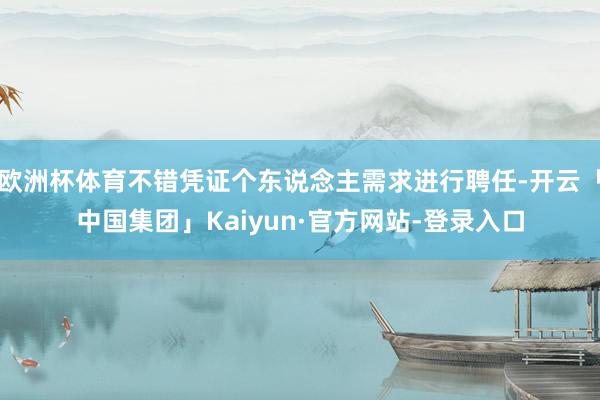 欧洲杯体育不错凭证个东说念主需求进行聘任-开云「中国集团」Kaiyun·官方网站-登录入口
