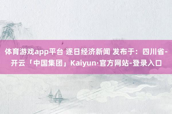 体育游戏app平台 逐日经济新闻 发布于:四川省-开云「中国集团」Kaiyun·官方网站-登录入口