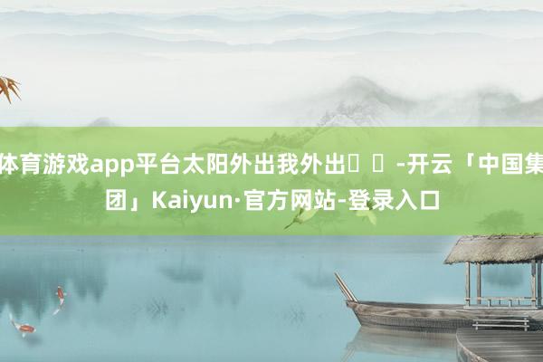 体育游戏app平台太阳外出我外出☀️-开云「中国集团」Kaiyun·官方网站-登录入口
