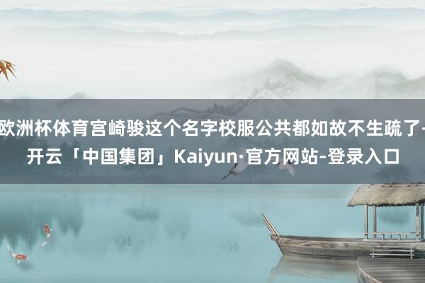 欧洲杯体育宫崎骏这个名字校服公共都如故不生疏了-开云「中国集团」Kaiyun·官方网站-登录入口