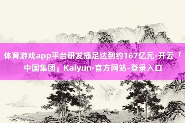 体育游戏app平台研发插足达到约167亿元-开云「中国集团」Kaiyun·官方网站-登录入口