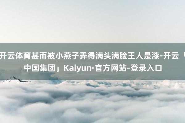 开云体育甚而被小燕子弄得满头满脸王人是漆-开云「中国集团」Kaiyun·官方网站-登录入口
