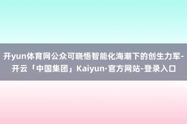 开yun体育网公众可晓悟智能化海潮下的创生力军-开云「中国集团」Kaiyun·官方网站-登录入口