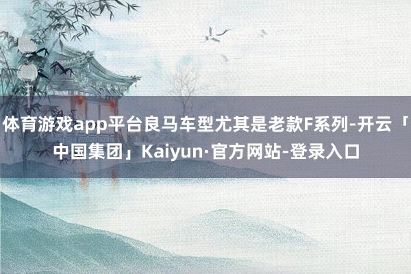 体育游戏app平台良马车型尤其是老款F系列-开云「中国集团」Kaiyun·官方网站-登录入口