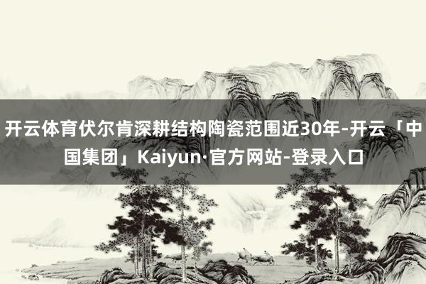 开云体育伏尔肯深耕结构陶瓷范围近30年-开云「中国集团」Kaiyun·官方网站-登录入口