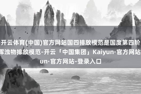 开云体育(中国)官方网站国四排放模范是国度第四阶段纯真车浑浊物排放模范-开云「中国集团」Kaiyun·官方网站-登录入口