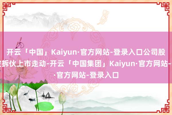 开云「中国」Kaiyun·官方网站-登录入口公司股票可能被拆伙上市走动-开云「中国集团」Kaiyun·官方网站-登录入口