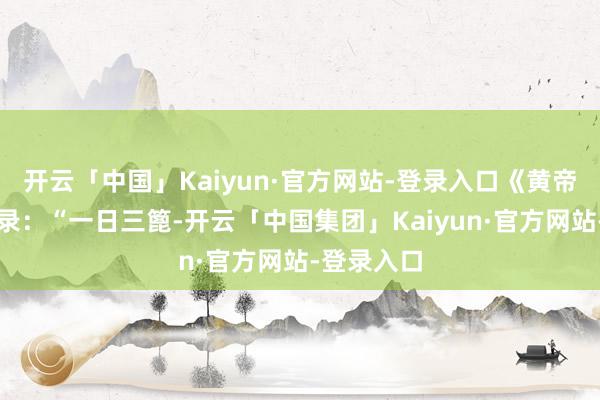 开云「中国」Kaiyun·官方网站-登录入口《黄帝内经》记录:“一日三篦-开云「中国集团」Kaiyun·官方网站-登录入口