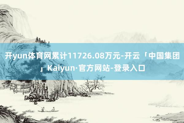 开yun体育网累计11726.08万元-开云「中国集团」Kaiyun·官方网站-登录入口
