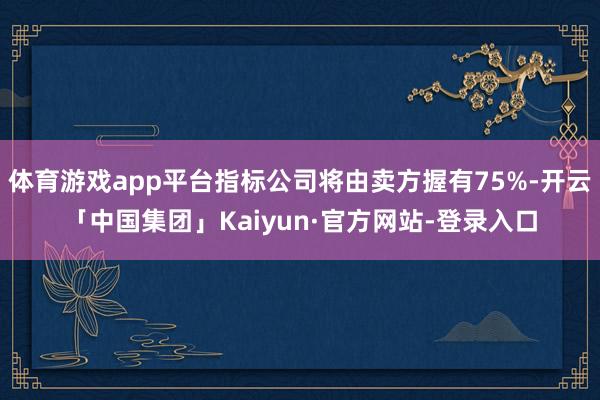 体育游戏app平台指标公司将由卖方握有75%-开云「中国集团」Kaiyun·官方网站-登录入口