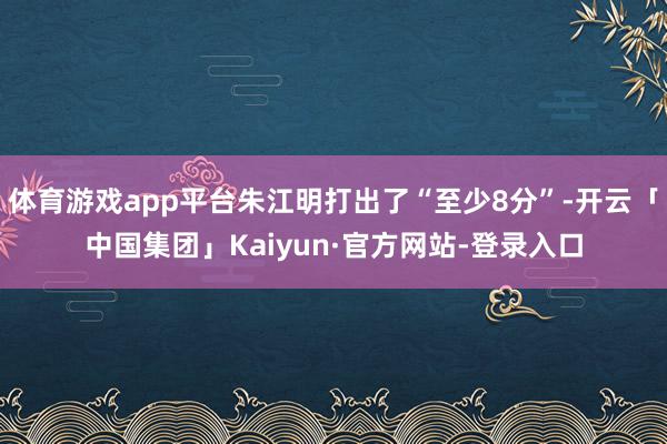 体育游戏app平台朱江明打出了“至少8分”-开云「中国集团」Kaiyun·官方网站-登录入口