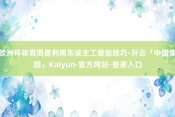 欧洲杯体育而是利用东谈主工智能技巧-开云「中国集团」Kaiyun·官方网站-登录入口