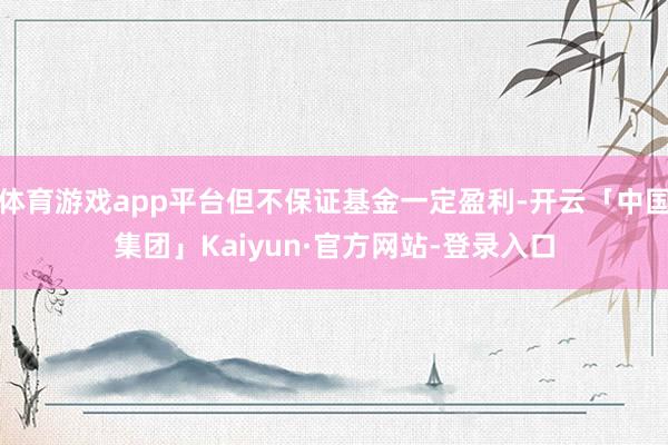 体育游戏app平台但不保证基金一定盈利-开云「中国集团」Kaiyun·官方网站-登录入口