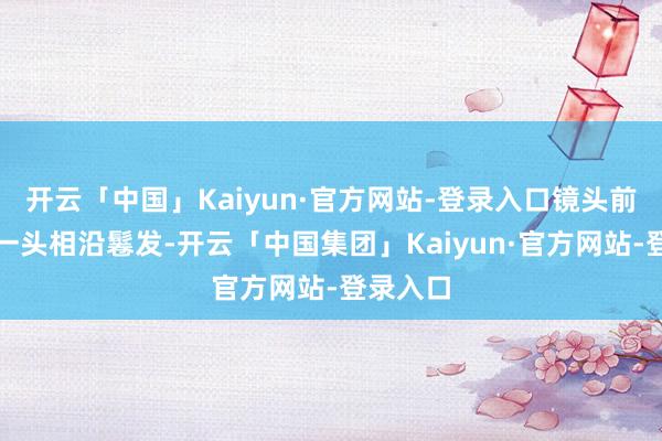 开云「中国」Kaiyun·官方网站-登录入口镜头前的麦麦一头相沿鬈发-开云「中国集团」Kaiyun·官方网站-登录入口