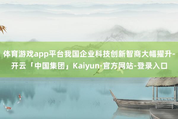 体育游戏app平台我国企业科技创新智商大幅擢升-开云「中国集团」Kaiyun·官方网站-登录入口