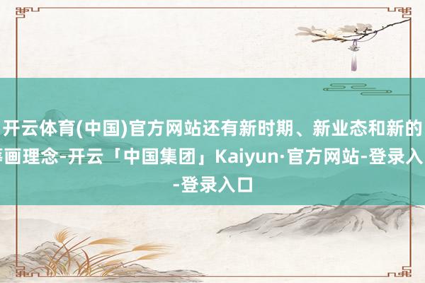 开云体育(中国)官方网站还有新时期、新业态和新的筹画理念-开云「中国集团」Kaiyun·官方网站-登录入口