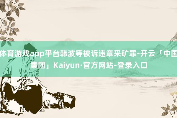 体育游戏app平台韩波等被诉违章采矿罪-开云「中国集团」Kaiyun·官方网站-登录入口