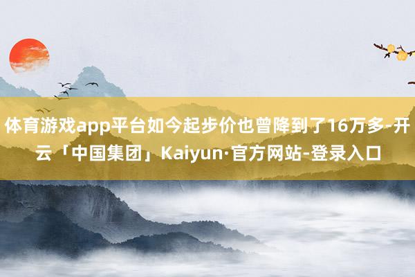 体育游戏app平台如今起步价也曾降到了16万多-开云「中国集团」Kaiyun·官方网站-登录入口