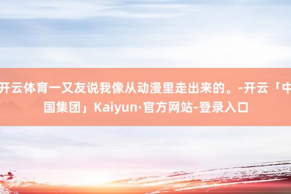 开云体育一又友说我像从动漫里走出来的。-开云「中国集团」Kaiyun·官方网站-登录入口