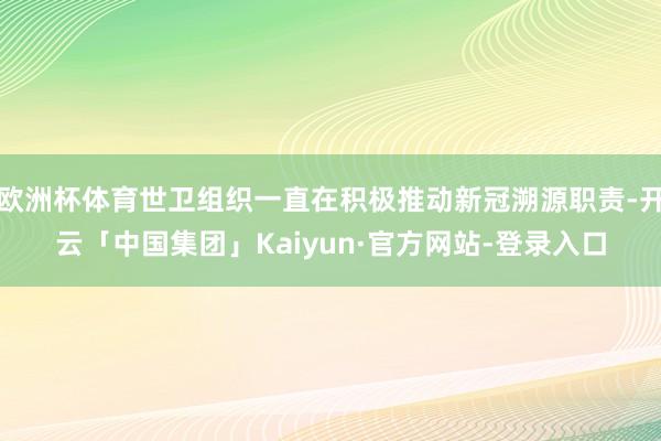 欧洲杯体育世卫组织一直在积极推动新冠溯源职责-开云「中国集团」Kaiyun·官方网站-登录入口