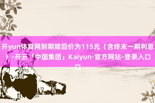 开yun体育网到期赎回价为115元（含终末一期利息）-开云「中国集团」Kaiyun·官方网站-登录入口