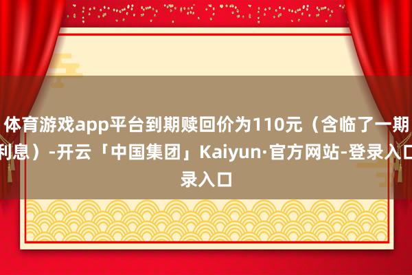 体育游戏app平台到期赎回价为110元（含临了一期利息）-开云「中国集团」Kaiyun·官方网站-登录入口