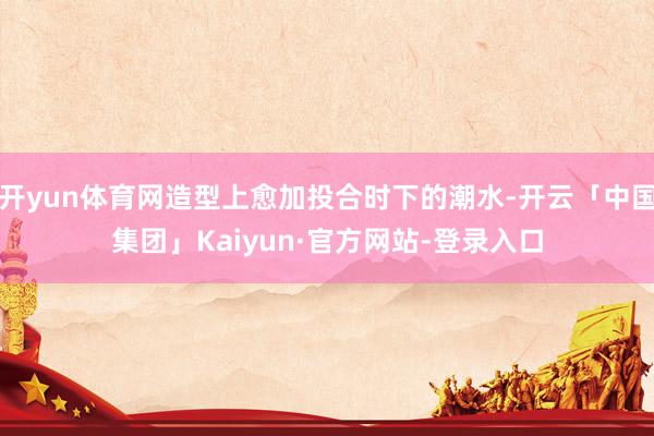 开yun体育网造型上愈加投合时下的潮水-开云「中国集团」Kaiyun·官方网站-登录入口