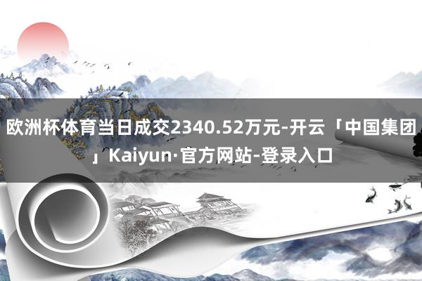 欧洲杯体育当日成交2340.52万元-开云「中国集团」Kaiyun·官方网站-登录入口