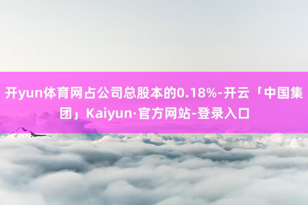 开yun体育网占公司总股本的0.18%-开云「中国集团」Kaiyun·官方网站-登录入口